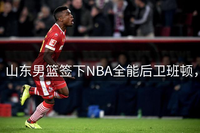 山东男篮签下NBA全能后卫班顿，期待新赛季表现